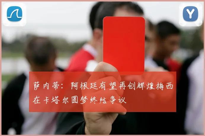 萨内蒂：阿根廷有望再创辉煌梅西在卡塔尔圆梦终结争议