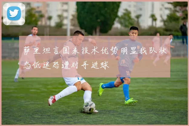 萨里坦言国米技术优势明显我队状态低迷恐遭对手进球