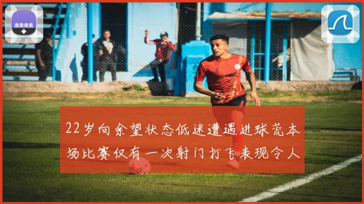 22岁向余望状态低迷遭遇进球荒本场比赛仅有一次射门打飞表现令人失望