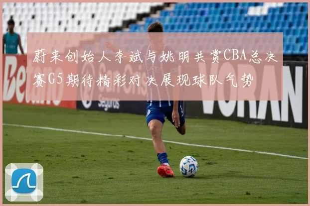 蔚来创始人李斌与姚明共赏CBA总决赛G5期待精彩对决展现球队气势
