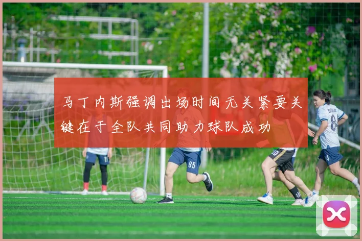 马丁内斯强调出场时间无关紧要关键在于全队共同助力球队成功