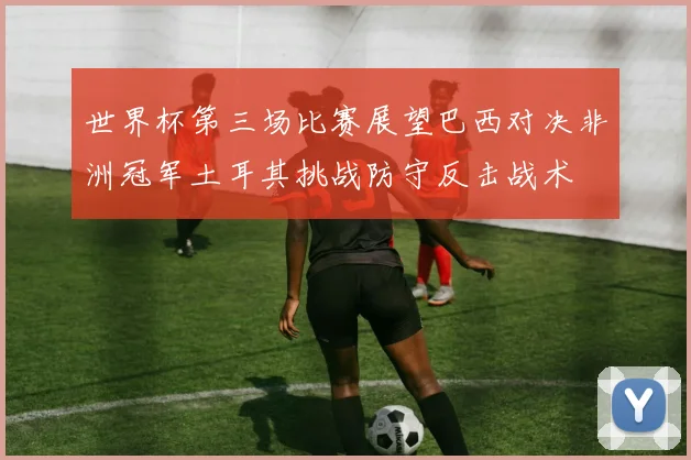 世界杯第三场比赛展望巴西对决非洲冠军土耳其挑战防守反击战术