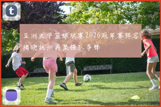 亚洲大学篮球联赛2026冠军赛阵容揭晓杭州再聚强队争锋