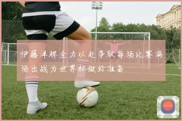 伊藤洋辉全力以赴争取每场比赛满场出战为世界杯做好准备