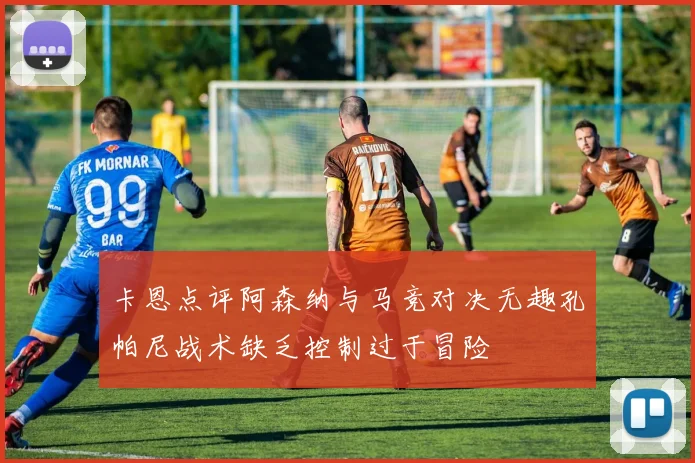卡恩点评阿森纳与马竞对决无趣孔帕尼战术缺乏控制过于冒险