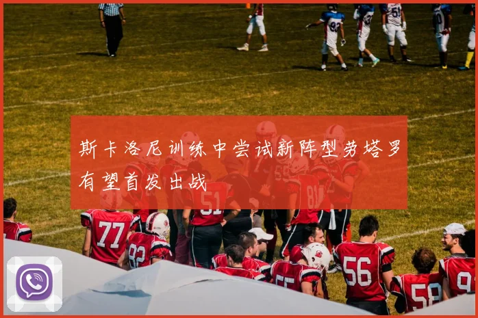 斯卡洛尼训练中尝试新阵型劳塔罗有望首发出战
