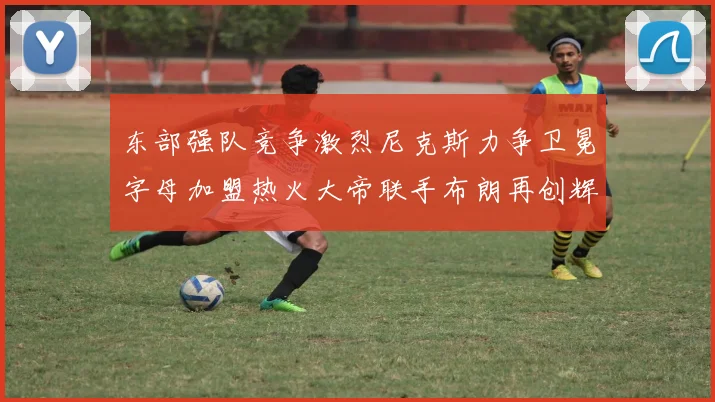 东部强队竞争激烈尼克斯力争卫冕字母加盟热火大帝联手布朗再创辉煌