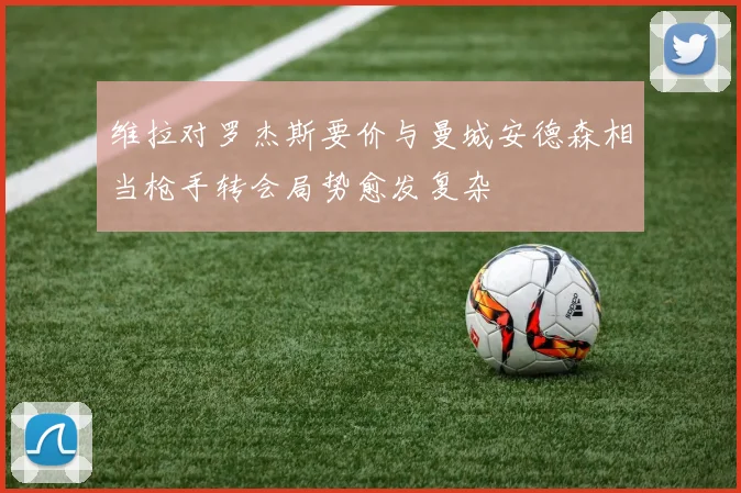 维拉对罗杰斯要价与曼城安德森相当枪手转会局势愈发复杂