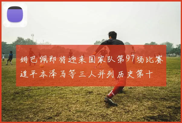 姆巴佩即将迎来国家队第97场比赛追平本泽马等三人并列历史第十