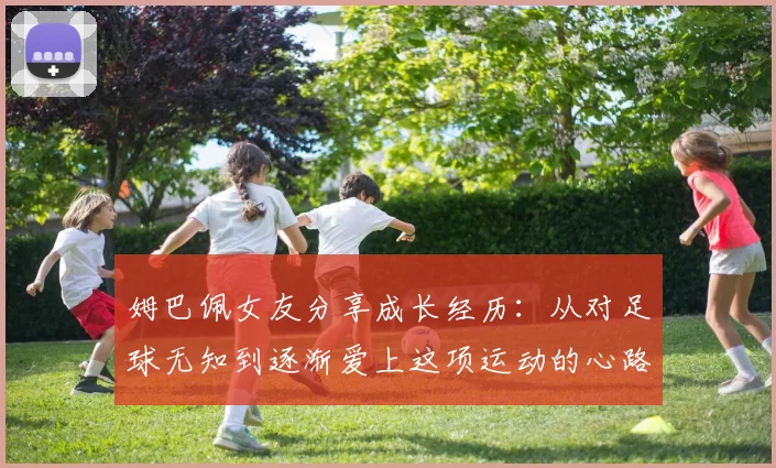 姆巴佩女友分享成长经历：从对足球无知到逐渐爱上这项运动的心路历程