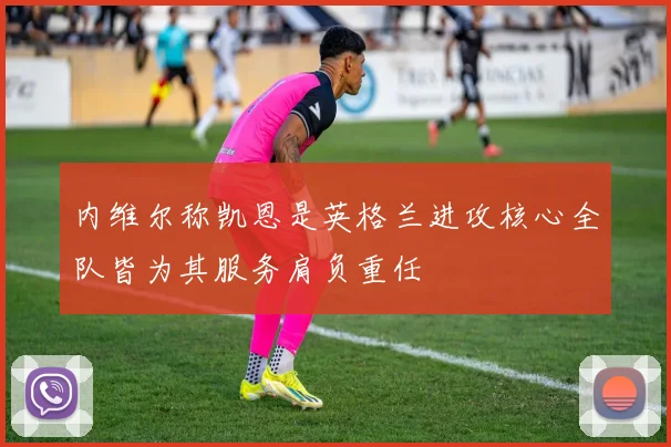 内维尔称凯恩是英格兰进攻核心全队皆为其服务肩负重任
