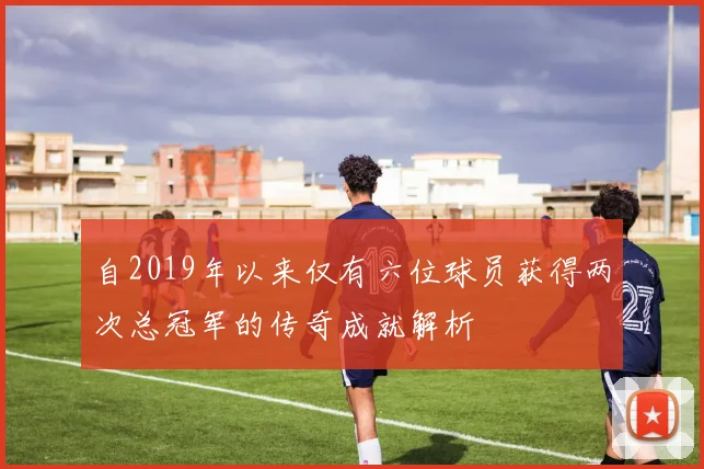 自2019年以来仅有六位球员获得两次总冠军的传奇成就解析