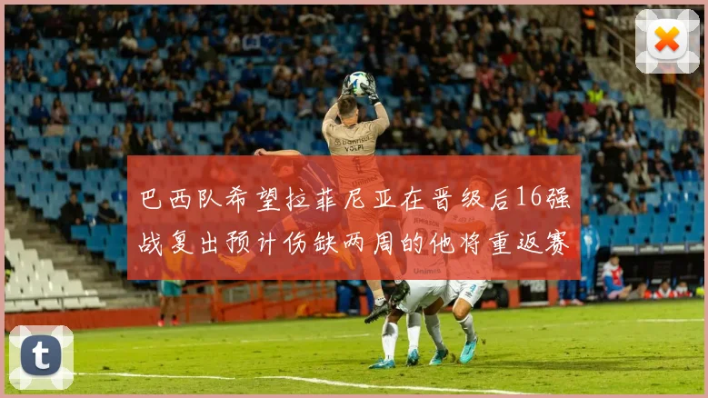 巴西队希望拉菲尼亚在晋级后16强战复出预计伤缺两周的他将重返赛场