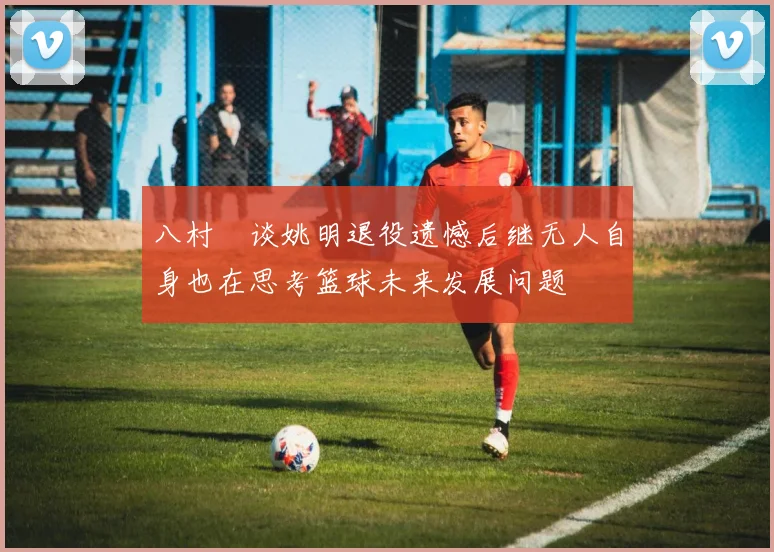 八村塁谈姚明退役遗憾后继无人自身也在思考篮球未来发展问题