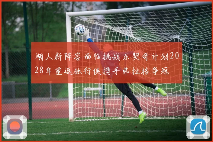 湖人新阵容面临挑战东契奇计划2028年重返独行侠携手弗拉格争冠