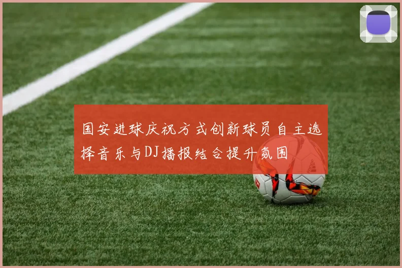国安进球庆祝方式创新球员自主选择音乐与DJ播报结合提升氛围
