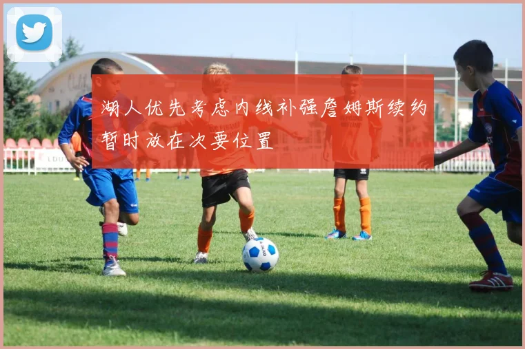 湖人优先考虑内线补强詹姆斯续约暂时放在次要位置